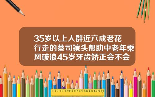 35岁以上人群近六成老花行走的蔡司镜头帮助中老年乘风破浪45岁牙齿矫正会不会有后遗症