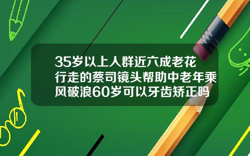 35岁以上人群近六成老花行走的蔡司镜头帮助中老年乘风破浪60岁可以牙齿矫正吗