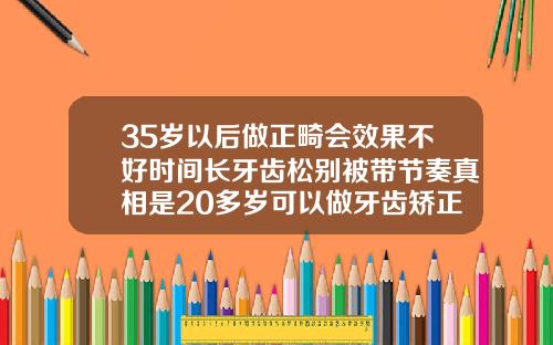35岁以后做正畸会效果不好时间长牙齿松别被带节奏真相是20多岁可以做牙齿矫正吗多少钱