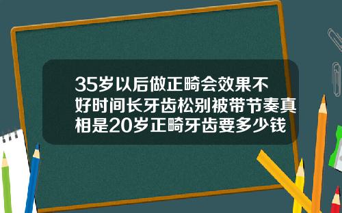 35岁以后做正畸会效果不好时间长牙齿松别被带节奏真相是20岁正畸牙齿要多少钱正常