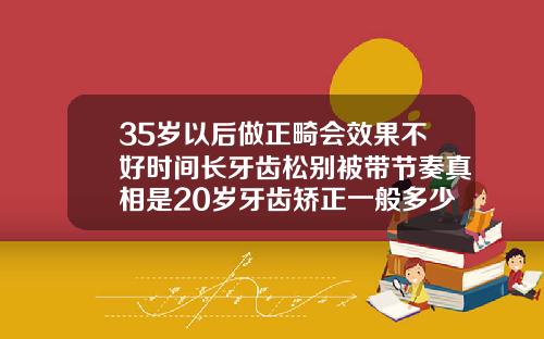 35岁以后做正畸会效果不好时间长牙齿松别被带节奏真相是20岁牙齿矫正一般多少钱啊