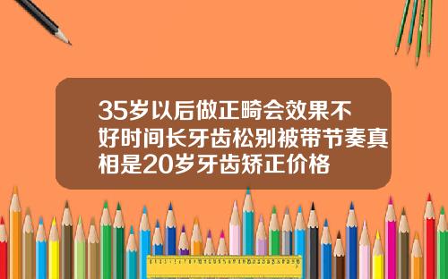 35岁以后做正畸会效果不好时间长牙齿松别被带节奏真相是20岁牙齿矫正价格