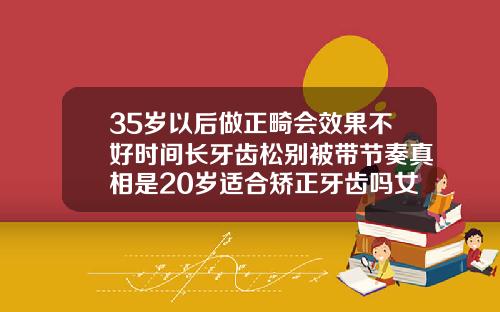 35岁以后做正畸会效果不好时间长牙齿松别被带节奏真相是20岁适合矫正牙齿吗女孩