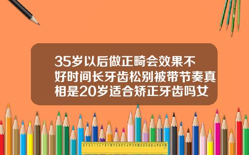 35岁以后做正畸会效果不好时间长牙齿松别被带节奏真相是20岁适合矫正牙齿吗女生