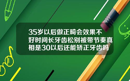 35岁以后做正畸会效果不好时间长牙齿松别被带节奏真相是30以后还能矫正牙齿吗