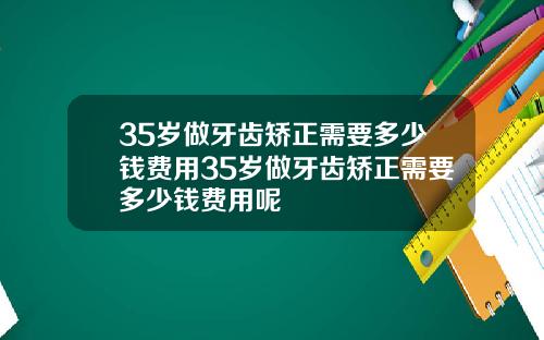 35岁做牙齿矫正需要多少钱费用35岁做牙齿矫正需要多少钱费用呢
