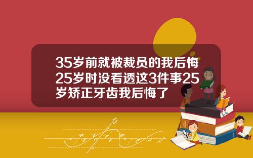 35岁前就被裁员的我后悔25岁时没看透这3件事25岁矫正牙齿我后悔了