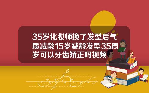 35岁化妆师换了发型后气质减龄15岁减龄发型35周岁可以牙齿矫正吗视频