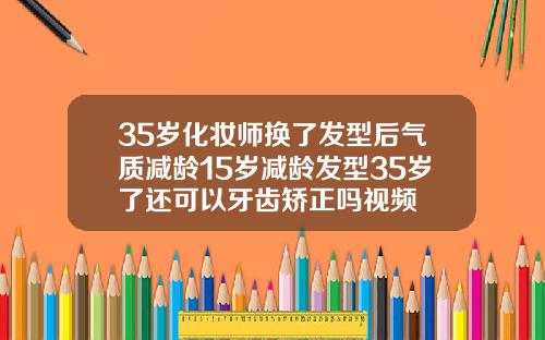 35岁化妆师换了发型后气质减龄15岁减龄发型35岁了还可以牙齿矫正吗视频