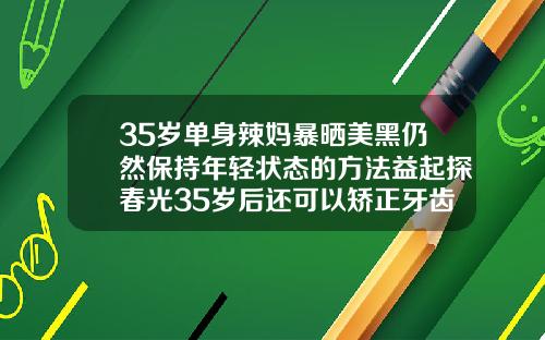 35岁单身辣妈暴晒美黑仍然保持年轻状态的方法益起探春光35岁后还可以矫正牙齿吗视频