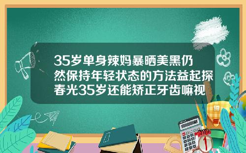 35岁单身辣妈暴晒美黑仍然保持年轻状态的方法益起探春光35岁还能矫正牙齿嘛视频