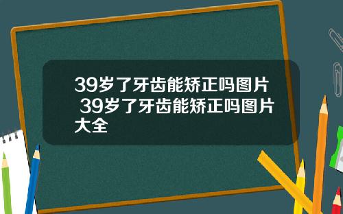 39岁了牙齿能矫正吗图片 39岁了牙齿能矫正吗图片大全