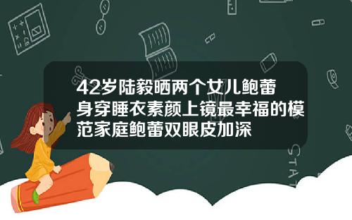 42岁陆毅晒两个女儿鲍蕾身穿睡衣素颜上镜最幸福的模范家庭鲍蕾双眼皮加深