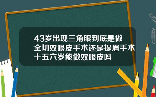43岁出现三角眼到底是做全切双眼皮手术还是提眉手术十五六岁能做双眼皮吗