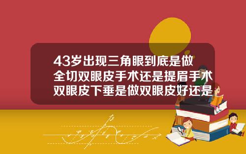 43岁出现三角眼到底是做全切双眼皮手术还是提眉手术双眼皮下垂是做双眼皮好还是切眉好呢