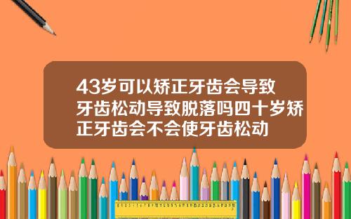 43岁可以矫正牙齿会导致牙齿松动导致脱落吗四十岁矫正牙齿会不会使牙齿松动