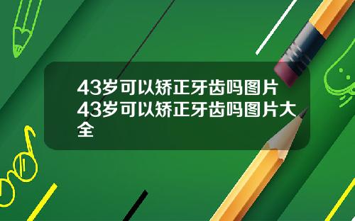 43岁可以矫正牙齿吗图片43岁可以矫正牙齿吗图片大全