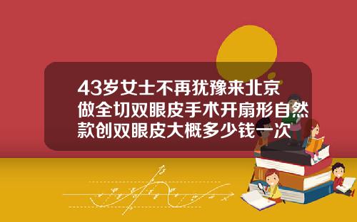 43岁女士不再犹豫来北京做全切双眼皮手术开扇形自然款创双眼皮大概多少钱一次