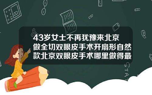 43岁女士不再犹豫来北京做全切双眼皮手术开扇形自然款北京双眼皮手术哪里做得最好