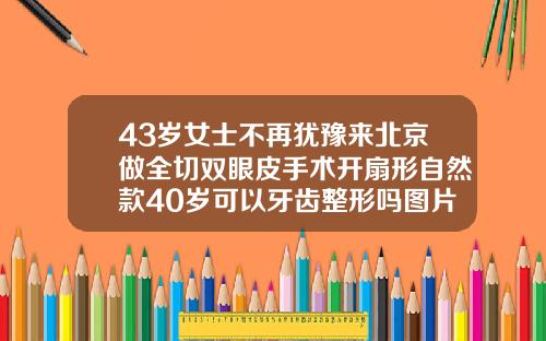 43岁女士不再犹豫来北京做全切双眼皮手术开扇形自然款40岁可以牙齿整形吗图片