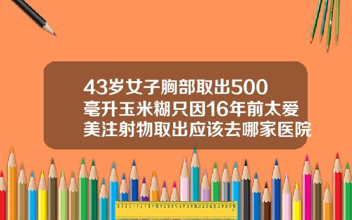 43岁女子胸部取出500毫升玉米糊只因16年前太爱美注射物取出应该去哪家医院