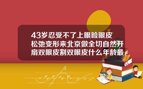 43岁忍受不了上眼睑眼皮松弛变形来北京做全切自然开扇双眼皮割双眼皮什么年龄最好