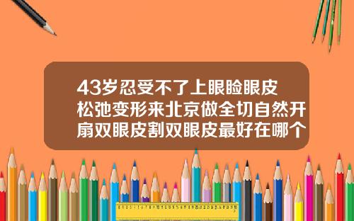 43岁忍受不了上眼睑眼皮松弛变形来北京做全切自然开扇双眼皮割双眼皮最好在哪个年龄段做