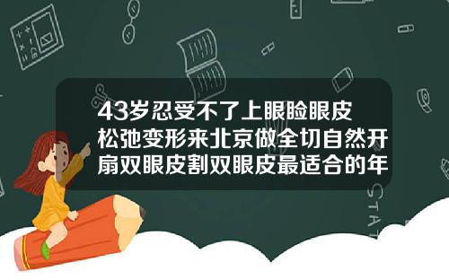 43岁忍受不了上眼睑眼皮松弛变形来北京做全切自然开扇双眼皮割双眼皮最适合的年纪