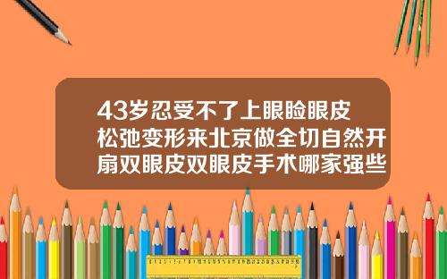 43岁忍受不了上眼睑眼皮松弛变形来北京做全切自然开扇双眼皮双眼皮手术哪家强些