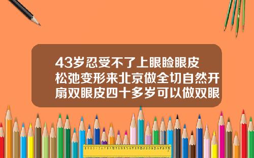 43岁忍受不了上眼睑眼皮松弛变形来北京做全切自然开扇双眼皮四十多岁可以做双眼皮吗图片