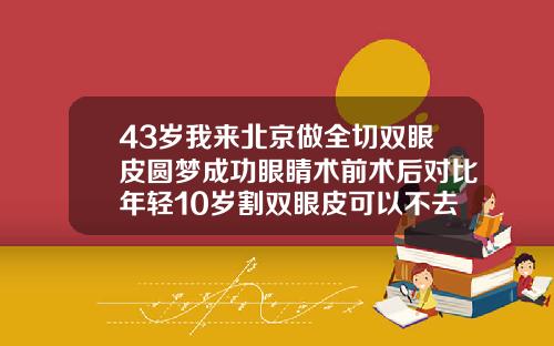43岁我来北京做全切双眼皮圆梦成功眼睛术前术后对比年轻10岁割双眼皮可以不去皮肤么