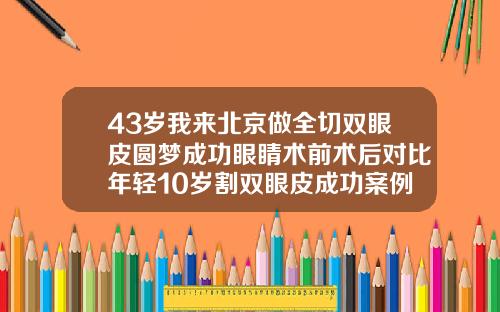 43岁我来北京做全切双眼皮圆梦成功眼睛术前术后对比年轻10岁割双眼皮成功案例