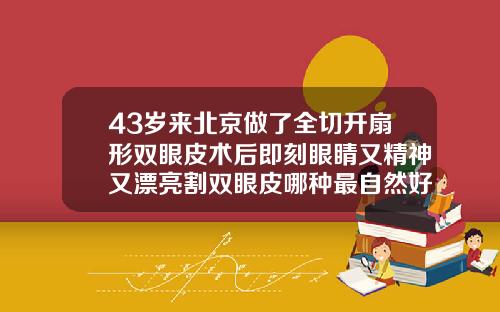 43岁来北京做了全切开扇形双眼皮术后即刻眼睛又精神又漂亮割双眼皮哪种最自然好看