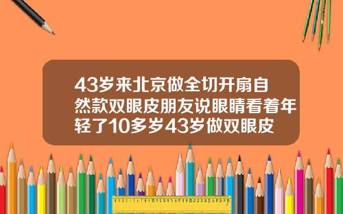43岁来北京做全切开扇自然款双眼皮朋友说眼睛看着年轻了10多岁43岁做双眼皮多久可以恢复