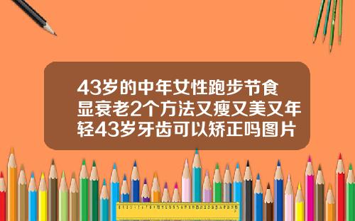 43岁的中年女性跑步节食显衰老2个方法又瘦又美又年轻43岁牙齿可以矫正吗图片