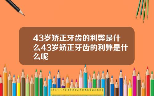 43岁矫正牙齿的利弊是什么43岁矫正牙齿的利弊是什么呢