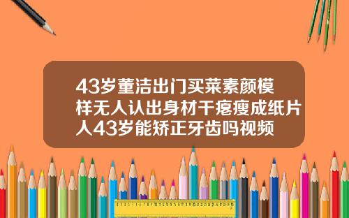 43岁董洁出门买菜素颜模样无人认出身材干瘪瘦成纸片人43岁能矫正牙齿吗视频