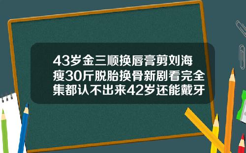 43岁金三顺换唇膏剪刘海瘦30斤脱胎换骨新剧看完全集都认不出来42岁还能戴牙套吗