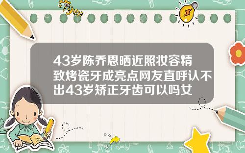 43岁陈乔恩晒近照妆容精致烤瓷牙成亮点网友直呼认不出43岁矫正牙齿可以吗女