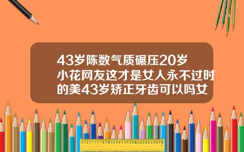 43岁陈数气质碾压20岁小花网友这才是女人永不过时的美43岁矫正牙齿可以吗女人