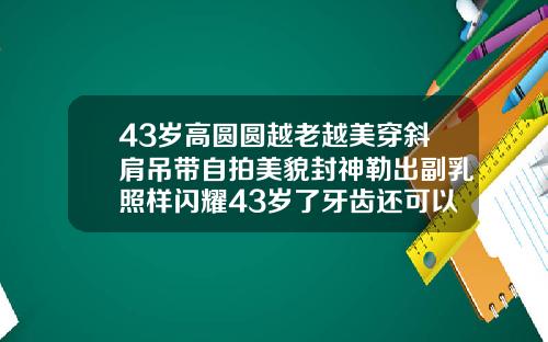 43岁高圆圆越老越美穿斜肩吊带自拍美貌封神勒出副乳照样闪耀43岁了牙齿还可以矫正