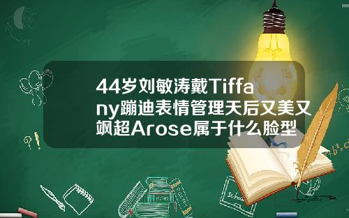 44岁刘敏涛戴Tiffany蹦迪表情管理天后又美又飒超Arose属于什么脸型