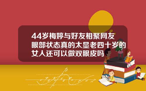 44岁梅婷与好友相聚网友眼部状态真的太显老四十岁的女人还可以做双眼皮吗