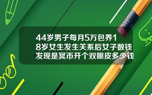 44岁男子每月5万包养18岁女生发生关系后女子数钱发现是冥币开个双眼皮多少钱啊图片