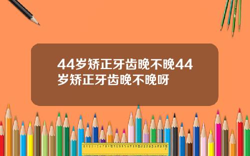 44岁矫正牙齿晚不晚44岁矫正牙齿晚不晚呀