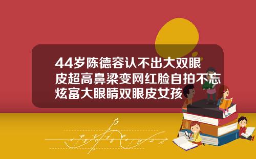 44岁陈德容认不出大双眼皮超高鼻梁变网红脸自拍不忘炫富大眼睛双眼皮女孩