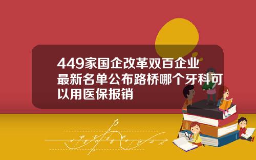 449家国企改革双百企业最新名单公布路桥哪个牙科可以用医保报销