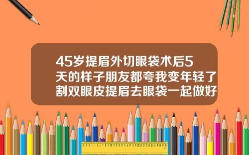 45岁提眉外切眼袋术后5天的样子朋友都夸我变年轻了割双眼皮提眉去眼袋一起做好吗