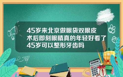 45岁来北京做眼袋双眼皮术后即刻眼睛真的年轻好看了45岁可以整形牙齿吗