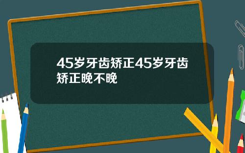 45岁牙齿矫正45岁牙齿矫正晚不晚